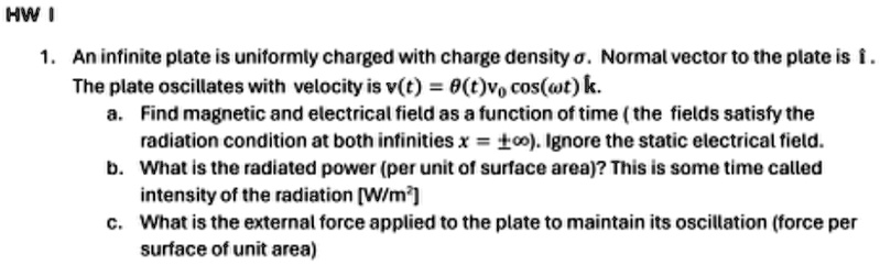 HW I
1. An infinite plate is uniformly charged with charge density σ. Normal vector to the plate is î.
The plate oscillates with velocity is v(t) = θ(t)v0 cos(ω t)k̂.
a. Find magnetic and electrical field as a function of time (the fields satisfy the
radiation condition at both infinities x = ±∞). Ignore the static electrical field.
b. What is the radiated power (per unit of surface area)? This is some time called
intensity of the radiation [W/m²]
c. What is the external force applied to the plate to maintain its oscillation (force per
surface of unit area)