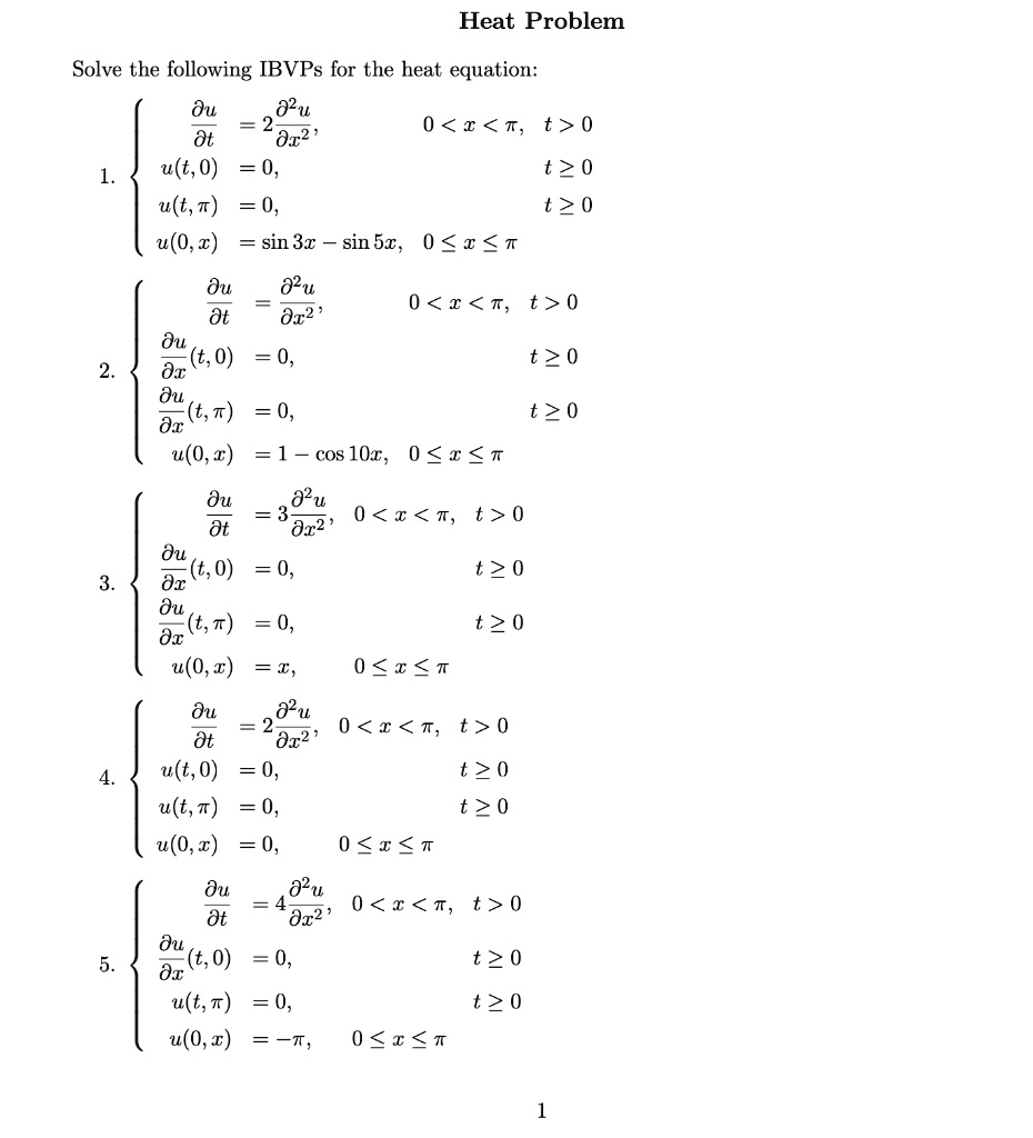 Heat Problem
Solve the following IBVPs for the heat equation:
fracpartial upartial t = 2 fracpartial^2 upartial x^2,  0 < x < ?, t > 0
1.
u(t, 0) = 0, t ? 0
u(t, ?) = 0, t ? 0
u(0, x) = sin 3x - sin 5x, 0 ? x ? ?
fracpartial upartial t = fracpartial^2 upartial x^2,  0 < x < ?, t > 0
fracpartial upartial x(t, 0) = 0, t ? 0
2.
fracpartial upartial x(t, ?) = 0, t ? 0
u(0, x) = 1 - cos 10x, 0 ? x ? ?
fracpartial upartial t = 3 fracpartial^2 upartial x^2, 0 < x < ?, t > 0
fracpartial upartial x(t, 0) = 0, t ? 0
3.
fracpartial upartial x(t, ?) = 0, t ? 0
u(0, x) = x, 0 ? x ? ?
fracpartial upartial t = 2 fracpartial^2 upartial x^2, 0 < x < ?, t > 0
4.
u(t, 0) = 0, t ? 0
u(t, ?) = 0, t ? 0
u(0, x) = 0, 0 ? x ? ?
fracpartial upartial t = 4 fracpartial^2 upartial x^2, 0 < x < ?, t > 0
fracpartial upartial x(t, 0) = 0, t ? 0
5.
u(t, ?) = 0, t ? 0
u(0, x) = -?, 0 ? x ? ?
1