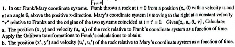 1. In our Frank/Mary coordinate systems. Frank throws a rock at t = 0 from a position (x0, 0) with a velocity u and at an angle θ above the positive x-direction. Mary's coordinate system is moving to the right at a constant velocity "v" relative to Frank's and the origins of the two systems coincided at t = t' = 0. Given [x0, u0, θ, v], Calculate:
a. The position (x, y) and velocity (ux, uy) of the rock relative to Frank's coordinate system as a function of time.
Apply the Galilean transformations to Frank's calculations to obtain:
b. The position (x', y') and velocity (ux', uy') of the rock relative to Mary's coordinate system as a function of time.