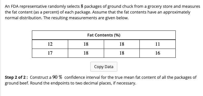 An FDA representative randomly selects 8 packages of ground chuck from a grocery store and measures the fat content (as a percent) of each package. Assume that the fat contents have an approximately normal distribution. The resulting measurements are given below.

Fat Contents (%)
12 18 18 11
17 18 18 16

Step 2 of 2 : Construct a 90 % confidence interval for the true mean fat content of all the packages of ground beef. Round the endpoints to two decimal places, if necessary.