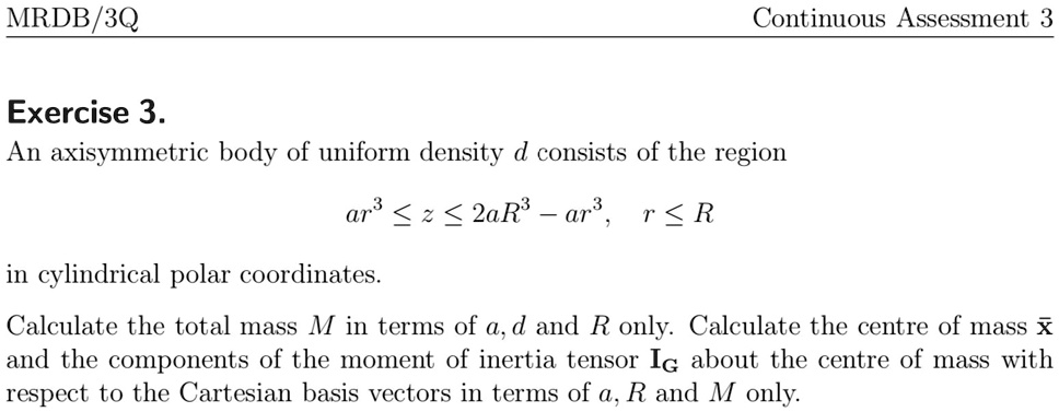 Continuous Assessment 3
MRDB/3Q
Exercise 3.
An axisymmetric body of uniform density d consists of the region
ar^3 ≤ z ≤ 2aR^3 - ar^3, r ≤ R
in cylindrical polar coordinates.
Calculate the total mass M in terms of a, d and R only. Calculate the centre of mass x̅ and the components of the moment of inertia tensor IG about the centre of mass with respect to the Cartesian basis vectors in terms of a, R and M only.