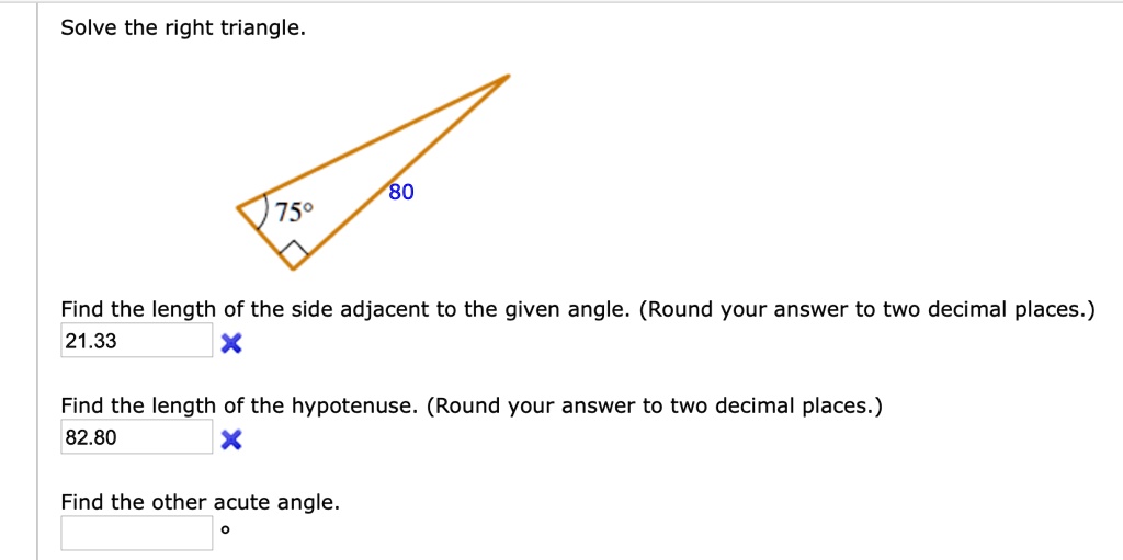 Solve the right triangle.
75°
80
Find the length of the side adjacent to the given angle. (Round your answer to two decimal places.)
21.33
Find the length of the hypotenuse. (Round your answer to two decimal places.)
82.80
Find the other acute angle.