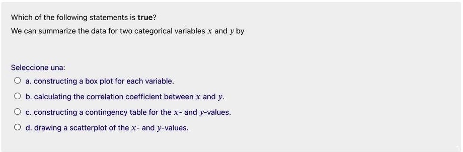 Which of the following statements is true?
We can summarize the data for two categorical variables x and y by
a. constructing a box plot for each variable.
b. calculating the correlation coefficient between x and y.
c. constructing a contingency table for the x- and y-values.
d. drawing a scatterplot of the x- and y-values.