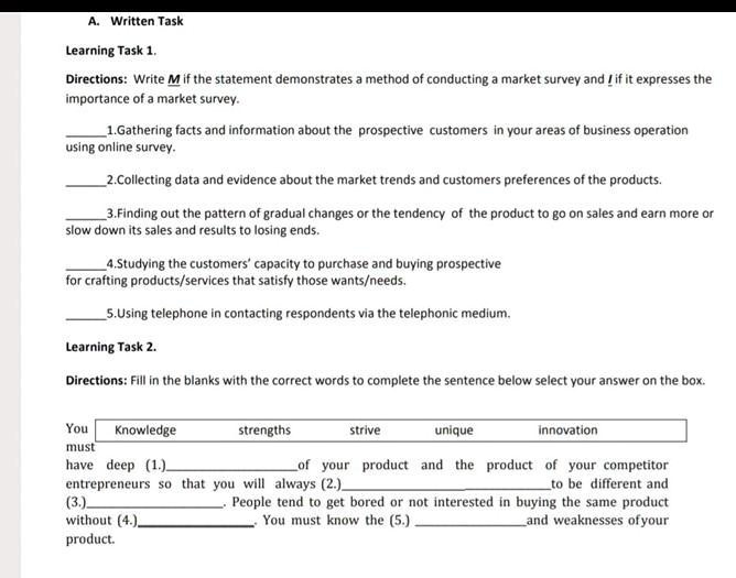 A. Written Task
Learning Task 1.
Directions: Write M if the statement demonstrates a method of conducting a market survey and I if it expresses the importance of a market survey.

1. Gathering facts and information about the prospective customers in your areas of business operation using online survey.
2. Collecting data and evidence about the market trends and customers preferences of the products.
3. Finding out the pattern of gradual changes or the tendency of the product to go on sales and earn more or slow down its sales and results to losing ends.
4. Studying the customers' capacity to purchase and buying prospective for crafting products/services that satisfy those wants/needs.
5. Using telephone in contacting respondents via the telephonic medium.

Learning Task 2.
Directions: Fill in the blanks with the correct words to complete the sentence below select your answer on the box.

Knowledge strengths strive unique innovation

You must have deep (1.)  of your product and the product of your competitor entrepreneurs so that you will always (2.)  to be different and (3.) . People tend to get bored or not interested in buying the same product without (4.) . You must know the (5.)  and weaknesses of your product.