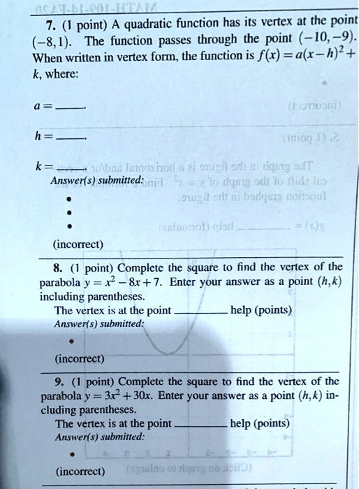 7. (1 point) A quadratic function has its vertex at the point (-8,1). The function passes through the point (-10,-9). When written in vertex form, the function is f(x) = a(x-h)^2 + k, where:
a = 
h = 
k = 

8. (1 point) Complete the square to find the vertex of the parabola y = x^2 - 8x + 7. Enter your answer as a point (h,k) including parentheses.
The vertex is at the point  help (points)

9. (1 point) Complete the square to find the vertex of the parabola y = 3x^2 + 30x. Enter your answer as a point (h,k) including parentheses.
The vertex is at the point  help (points)