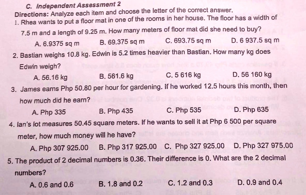 C. Independent Assessment 2
Directions: Analyze each item and choose the letter of the correct answer.
1. Rhea wants to put a floor mat in one of the rooms in her house. The floor has a width of 7.5 m and a length of 9.25 m. How many meters of floor mat did she need to buy?
A. 6.9375 sq m B. 69.375 sq m C. 693.75 sq m D. 6 937.5 sq m
2. Bastian weighs 10.8 kg. Edwin is 5.2 times heavier than Bastian. How many kg does Edwin weigh?
A. 56.16 kg B. 561.6 kg C. 5 616 kg D. 56 160 kg
3. James earns Php 50.80 per hour for gardening. If he worked 12.5 hours this month, then how much did he earn?
A. Php 335 B. Php 435 C. Php 535 D. Php 635
4. Ian's lot measures 50.45 square meters. If he wants to sell it at Php 6 500 per square meter, how much money will he have?
A. Php 307 925.00 B. Php 317 925.00 C. Php 327 925.00 D. Php 327 975.00
5. The product of 2 decimal numbers is 0.36. Their difference is 0. What are the 2 decimal numbers?
A. 0.6 and 0.6 B. 1.8 and 0.2 C. 1.2 and 0.3 D. 0.9 and 0.4