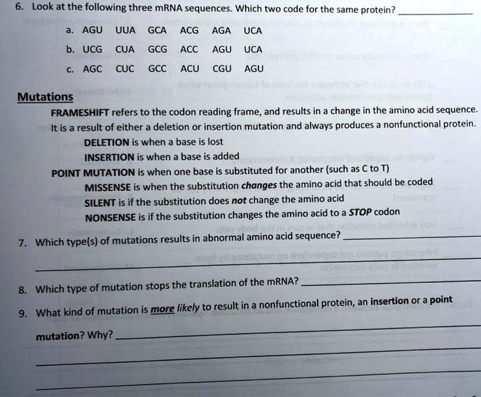 6. Look at the following three mRNA sequences. Which two code for the same protein?
a. AGU UUA GCA ACG AGA UCA
b. UCG CUA GCG ACC AGU UCA
c. AGC CUC GCC ACU CGU AGU
Mutations
FRAMESHIFT refers to the codon reading frame, and results in a change in the amino acid sequence. It is a result of either a deletion or insertion mutation and always produces a nonfunctional protein.
DELETION is when a base is lost
INSERTION is when a base is added
POINT MUTATION is when one base is substituted for another (such as C to T)
MISSENSE is when the substitution changes the amino acid that should be coded
SILENT is if the substitution does not change the amino acid
NONSENSE is if the substitution changes the amino acid to a STOP codon
7. Which type(s) of mutations results in abnormal amino acid sequence?
8. Which type of mutation stops the translation of the mRNA?
9. What kind of mutation is more likely to result in a nonfunctional protein, an insertion or a point mutation? Why?