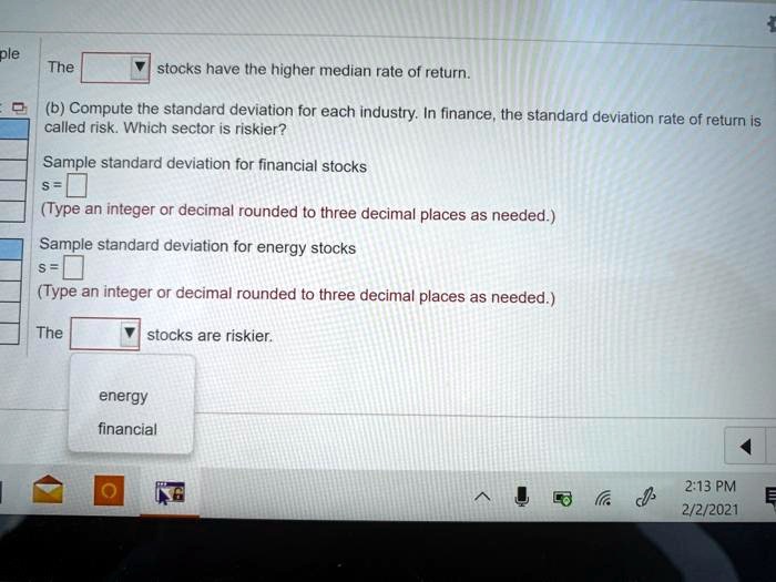 The stocks have the higher median rate of return.
(b) Compute the standard deviation for each industry. In finance, the standard deviation rate of return is called risk. Which sector is riskier?
Sample standard deviation for financial stocks
s =
(Type an integer or decimal rounded to three decimal places as needed.)
Sample standard deviation for energy stocks
s =
(Type an integer or decimal rounded to three decimal places as needed.)
The stocks are riskier.
energy
financial