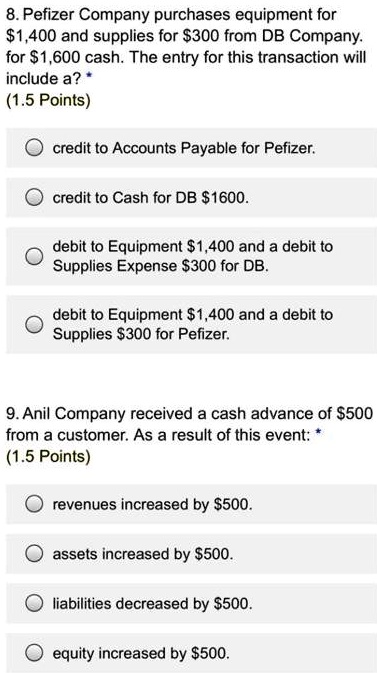 8. Pefizer Company purchases equipment for
1,400 and supplies for300 from DB Company.
for 1,600 cash. The entry for this transaction will
include a?
(1.5 Points)
credit to Accounts Payable for Pefizer.
credit to Cash for DB1600.
dedebit to Equipment 1,400 and a debit to
Supplies Expense300 for DB.
dedebit to Equipment 1,400 and a debit to
Supplies300 for Pefizer.
9. Anil Company received a cash advance of 500
from a customer. As a result of this event:
(1.5 Points)
revenues increased by500.
assets increased by 500.
liabilities decreased by500.
equity increased by 500.