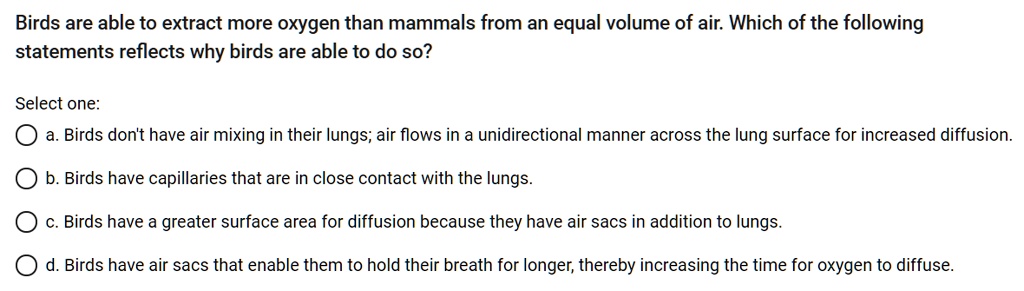 Birds are able to extract more oxygen than mammals from an equal volume of air. Which of the following
statements reflects why birds are able to do so?
Select one:
a. Birds don't have air mixing in their lungs; air flows in a unidirectional manner across the lung surface for increased diffusion.
b. Birds have capillaries that are in close contact with the lungs.
c. Birds have a greater surface area for diffusion because they have air sacs in addition to lungs.
d. Birds have air sacs that enable them to hold their breath for longer, thereby increasing the time for oxygen to diffuse.