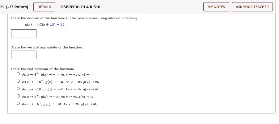 9. [-/3 Points]
DETAILS
OSPRECALC1 4.R.510.
State the domain of the function. (Enter your answer using interval notation.)
g(x) = ln(3x + 18) - 12.
State the vertical asymptote of the function.
State the end behavior of the function.
O As x → 6^+, g(x) → -∞. As x →∞, g(x) →∞,
O As x → -18^-, g(x) → -∞. As x →∞, g(x) →∞,
O As x → -18^+, g(x) → -∞. As x →∞, g(x) →∞,
O As x → 6^-, g(x) → -∞. As x →∞, g(x) →∞.
O As x → -6^+, g(x) → -∞. As x →∞, g(x) →∞.