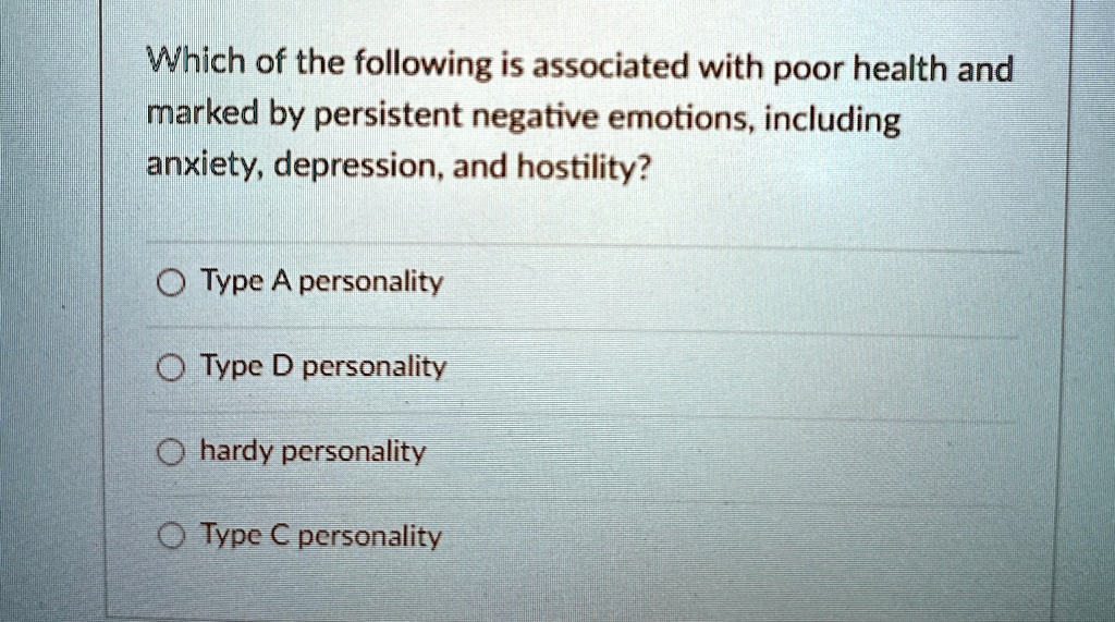 Which of the following is associated with poor health and
marked by persistent negative emotions, including
anxiety, depression, and hostility?
Type A personality
Type D personality
hardy personality
Type C personality