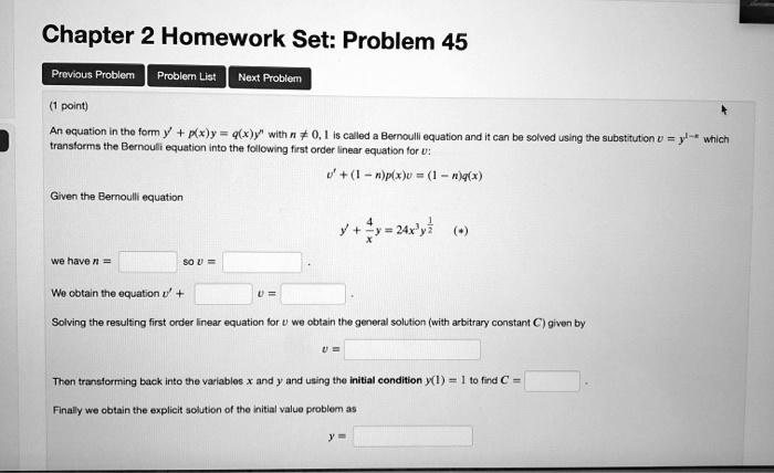 Chapter 2 Homework Set: Problem 45
(1 point)
An equation in the form y' + p(x)y = q(x)y^n with n ? 0, 1 is called a Bernoulli equation and it can be solved using the substitution v = y^1-n which transforms the Bernoulli equation into the following first order linear equation for v:
v' + (1 - n)p(x)v = (1 - n)q(x)
Given the Bernoulli equation
y' + 4/x y = 24x^3 y^1/2 (*)
we have n = so v =
We obtain the equation v' + v =
Solving the resulting first order linear equation for v we obtain the general solution (with arbitrary constant C) given by
v =
Then transforming back into the variables x and y and using the initial condition y(1) = 1 to find C =
Finally we obtain the explicit solution of the initial value problem as
y =