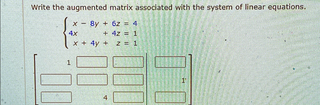 Write the augmented matrix associated with the system of linear equations.
x - 8y + 6z = 4  4x + 4z = 1  x + 4y + z = 1