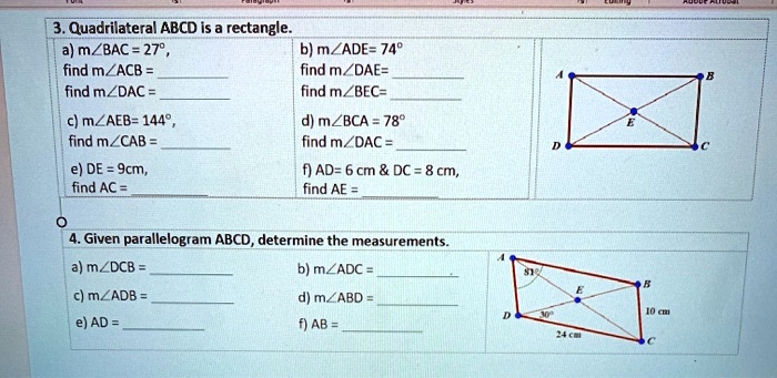 3. Quadrilateral ABCD is a rectangle.
a) m?BAC = 27°,
find m?ACB = 
find m?DAC = 
b) m?ADE= 74°
find m?DAE= 
find m?BEC= 
c) m?AEB= 144°,
find m?CAB = 
d) m?BCA = 78°
find m?DAC = 
e) DE = 9cm,
find AC = 
f) AD= 6 cm     DC = 8 cm,
find AE = 

4. Given parallelogram ABCD, determine the measurements.
a) m?DCB = 
b) m?ADC = 
c) m?ADB = 
d) m?ABD = 
e) AD = 
f) AB = 