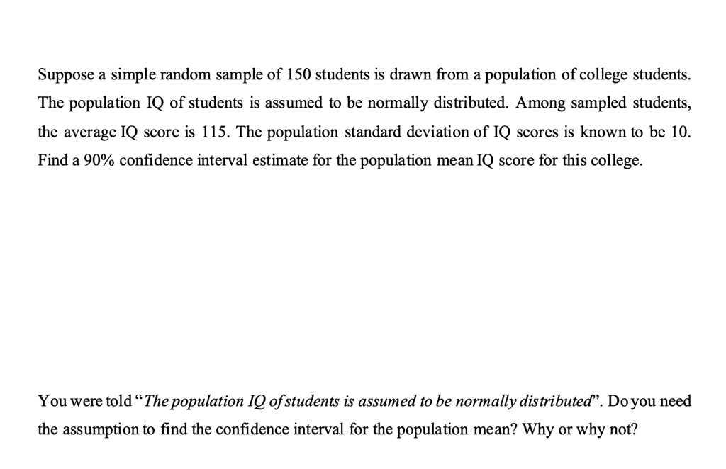Suppose a simple random sample of 150 students is drawn from a population of college students. The population IQ of students is assumed to be normally distributed. Among sampled students, the average IQ score is 115. The population standard deviation of IQ scores is known to be 10. Find a 90% confidence interval estimate for the population mean IQ score for this college.

You were told "The population IQ of students is assumed to be normally distributed". Do you need the assumption to find the confidence interval for the population mean? Why or why not?
