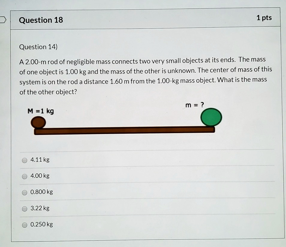 A 2.00-m rod of negligible mass connects two very small objects at its ends. The mass of one object is 1.00 kg and the mass of the other is unknown. The center of mass of this system is on the rod a distance 1.60 m from the 1.00-kg mass object. What is the mass of the other object?
M = 1 kg
m = ?
4.11 kg
4.00 kg
0.800 kg
3.22 kg
0.250 kg