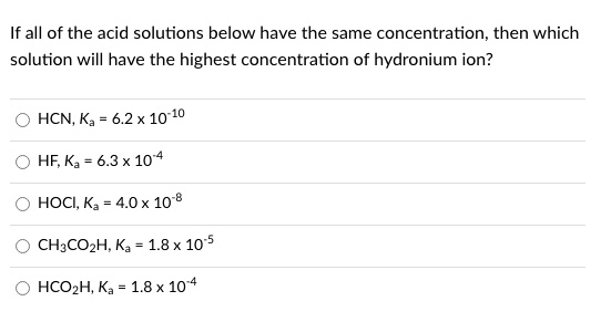 If all of the acid solutions below have the same concentration, then which solution will have the highest concentration of hydronium ion?
HCN, Ka = 6.2 x 10^-10
HF, Ka = 6.3 x 10^-4
HOCI, Ka = 4.0 x 10^-8
CH3CO2H, Ka = 1.8 x 10^-5
HCO2H, Ka = 1.8 x 10^-4