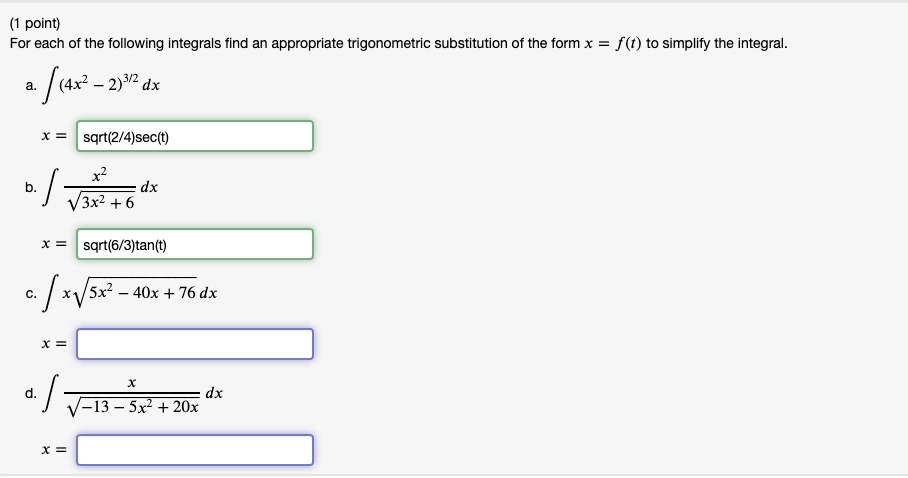 For each of the following integrals find an appropriate trigonometric substitution of the form x = f(t) to simplify the integral.
a. ?(4x^2 - 2)^3/2 dx
x = sqrt(2/4)sec(t)
b. ? x^2 / ?(3x^2 + 6) dx
x = sqrt(6/3)tan(t)
c. ? x ?(5x^2 - 40x + 76) dx
x =
d. ? x / ?(-13 - 5x^2 + 20x) dx
x =