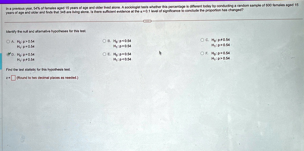 In a previous year, 54% of females aged 15 years of age and older lived alone. A sociologist tests whether this percentage is different today by conducting a random sample of 600 females aged 15 years of age and older and finds that 348 are living alone. Is there sufficient evidence at the $\alpha = 0.1$ level of significance to conclude the proportion has changed?
Identify the null and alternative hypotheses for this test.
A. H0: p > 0.54
H1: p = 0.54
D. H0: p = 0.54
H1: p ≠ 0.54
Find the test statistic for this hypothesis test.
z =  (Round to two decimal places as needed.)
B. H0: p < 0.54
H1: p = 0.54
E. H0: p = 0.54
H1: p < 0.54
C. H0: p ≠ 0.54
H1: p = 0.54
F. H0: p = 0.54
H1: p > 0.54