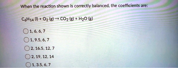 When the reaction shown is correctly balanced, the coefficients are:
C6H14 (l) + O2 (g) ? CO2 (g) + H2O (g)
1, 6, 6, 7
1, 9.5, 6, 7
2, 16.5, 12, 7
2, 19, 12, 14
1, 3.5, 6, 7