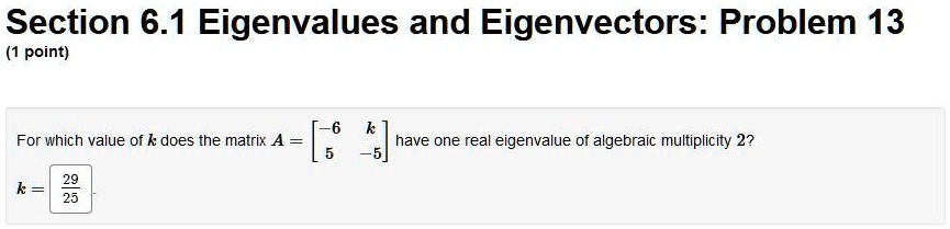 Section 6.1 Eigenvalues and Eigenvectors: Problem 13
(1 point)
For which value of k does the matrix A = [[-6, k], [5, -5]] have one real eigenvalue of algebraic multiplicity 2?
k = 29/25