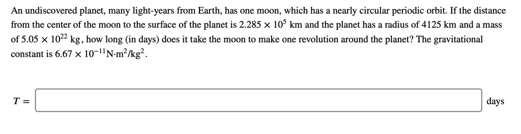 An undiscovered planet, many light-years from Earth, has one moon, which has a nearly circular periodic orbit. If the distance from the center of the moon to the surface of the planet is 2.285 × 10? km and the planet has a radius of 4125 km and a mass of 5.05 × 10²² kg, how long (in days) does it take the moon to make one revolution around the planet? The gravitational constant is 6.67 × 10?¹¹N·m²/kg².

T = [ ] days