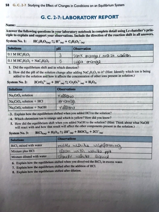 G.C. 2-7: LABORATORY REPORT
Name:
Answer the following questions in your laboratory notebook in complete detail using Le chatelier's principle to explain and support your observations. Include the direction of the reaction shift in all answers.
System No. 1: HC2H3O2(aq) ? H+(aq) + C2H3O2-(aq)
Solutions | pH | Observation
0.1 M HC2H3O2 | 3 | Dark orange/ reddish color
0.1 M HC2H3O2 + NaC2H3O2 | 5 | light orange
1. Did the equilibrium shift and in which direction?
2. How did the pH of the solution change after adding NaC2H3O2 to it? (Hint: Identify which ion is being added to the solution and how it affects the concentration of other ions present in solution.)
System No. 2: 2CrO4^2-(aq) + 2H+(aq) ? Cr2O7^2-(aq) + H2O(l)
Solutions | Observations
Na2CrO4 solution | yellow
Na2CrO4 solution + HCl | orange
Na2CrO4 solution + NaOH | yellow
3. Explain how the equilibrium shifted when you added HCl to the solution?
4. Which chromium ion is orange and which is yellow? How did you know?
5. How did the equilibrium shift when you added NaOH to the solution? (Hint: Think about what NaOH will react with and how that result will affect the other components present in the solution.)
System No. 3: BiCl3(aq) + H2O(l) ? 2H+(aq) + BiOCl(s) + 2Cl-(aq)
Solutions | Observations
BiCl3 mixed with water | milky white w/ ppt forming
Mixture plus HCl | clear with white ppt
Mixture diluted with water | cloudy white liquid
6. Explain how the equilibrium shifted when you dissolved the BiCl3 in excess water.
7. Explain how the equilibrium shifted after the addition of HCl.
8. Explain how the equilibrium shifted after dilution.