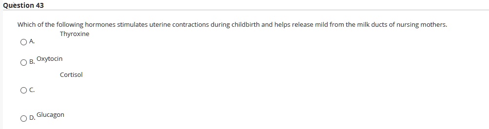 Which of the following hormones stimulates uterine contractions during childbirth and helps release mild from the milk ducts of nursing mothers.
A. Thyroxine
B. Oxytocin
C. Cortisol
D. Glucagon