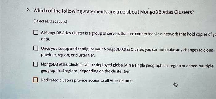2. Which of the following statements are true about MongoDB Atlas Clusters?
(Select all that apply.)

A MongoDB Atlas Cluster is a group of servers that are connected via a network that hold copies of your data.
Once you set up and configure your MongoDB Atlas Cluster, you cannot make any changes to cloud-provider, region, or cluster tier.
MongoDB Atlas Clusters can be deployed globally in a single geographical region or across multiple geographical regions, depending on the cluster tier.
Dedicated clusters provide access to all Atlas features.