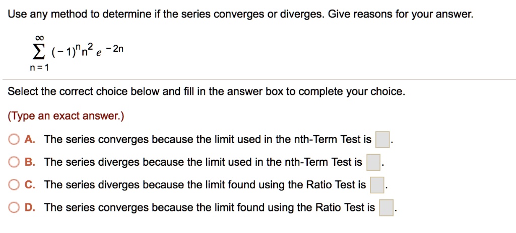 Use any method to determine if the series converges or diverges. Give reasons for your answer.


    sumn=1^infty (-1)^n n^2 e^-2n


Select the correct choice below and fill in the answer box to complete your choice.

(Type an exact answer.)

A. The series converges because the limit used in the nth-Term Test is [].
B. The series diverges because the limit used in the nth-Term Test is [].
C. The series diverges because the limit found using the Ratio Test is [].
D. The series converges because the limit found using the Ratio Test is [].
