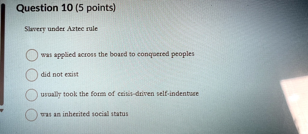 Question 10 (5 points)
Slavery under Aztec rule
was applied across the board to conquered peoples
did not exist
usually took the form of crisis-driven self-indenture
was an inherited social status