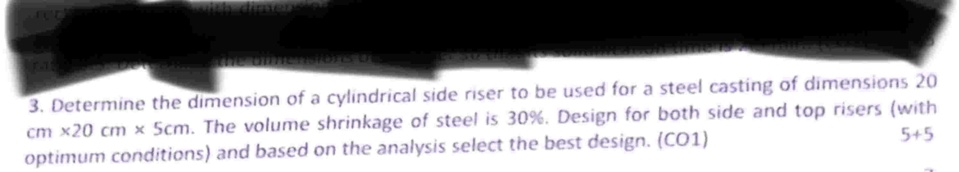 3 determine the dimension of a cylindrical side riser to be used for a steel casting of dimensions 20 cm x20 cm x 5cm the volume shrinkage of steel is 30 design for both side and top risers  08765