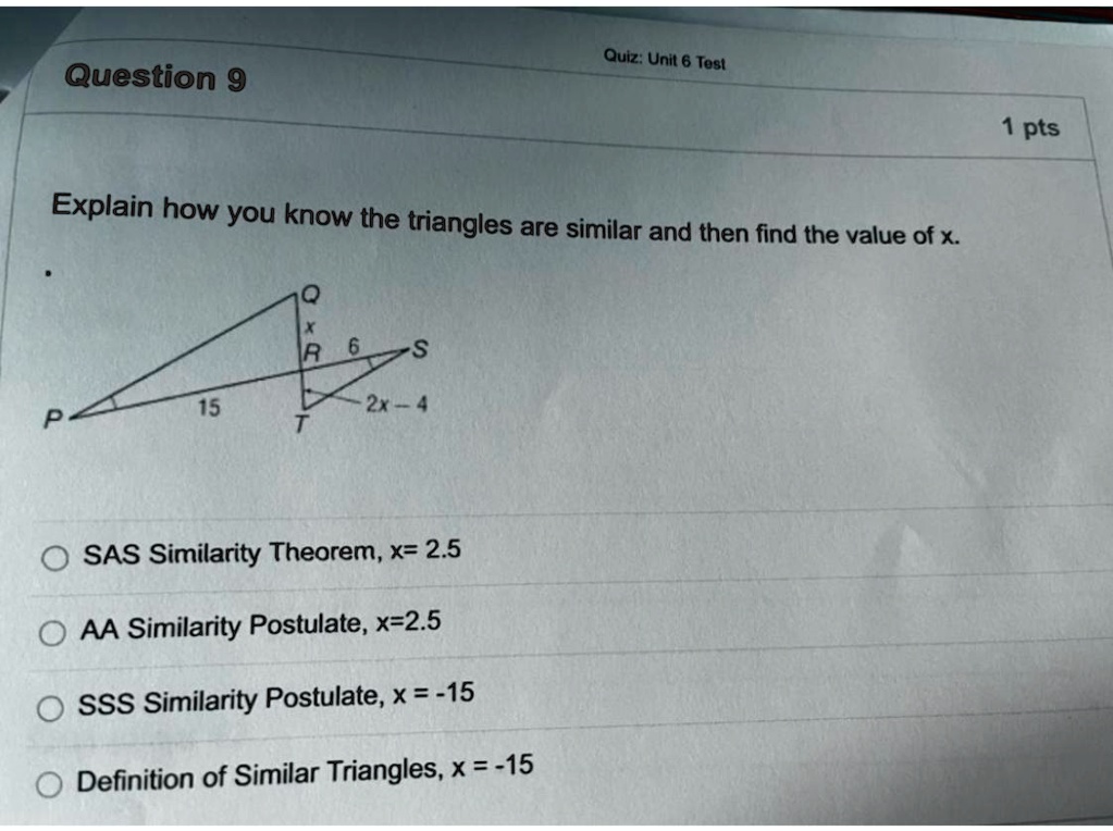 Question 9
Quiz: Unit 6 Test
Explain how you know the triangles are similar and then find the value of x.
Q
6
S
15
2x-4
P
T
? SAS Similarity Theorem, x= 2.5
AA Similarity Postulate, x=2.5
SSS Similarity Postulate, x = -15
Definition of Similar Triangles, x = -15
1 pts