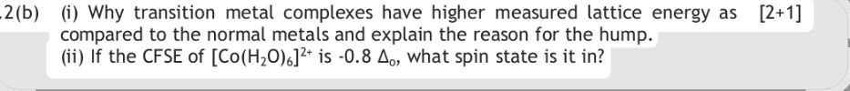 2(b) (i) Why transition metal complexes have higher measured lattice energy as compared to the normal metals and explain the reason for the hump. [2+1]
(ii) If the CFSE of [Co(H2O)6]2+ is -0.8 ?o, what spin state is it in?