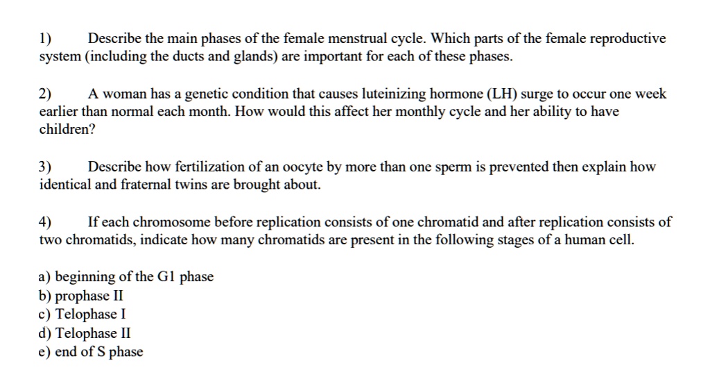 1) Describe the main phases of the female menstrual cycle. Which parts of the female reproductive system (including the ducts and glands) are important for each of these phases.

2) A woman has a genetic condition that causes luteinizing hormone (LH) surge to occur one week earlier than normal each month. How would this affect her monthly cycle and her ability to have children?

3) Describe how fertilization of an oocyte by more than one sperm is prevented then explain how identical and fraternal twins are brought about.

4) If each chromosome before replication consists of one chromatid and after replication consists of two chromatids, indicate how many chromatids are present in the following stages of a human cell.

a) beginning of the G1 phase
b) prophase II
c) Telophase I
d) Telophase II
e) end of S phase