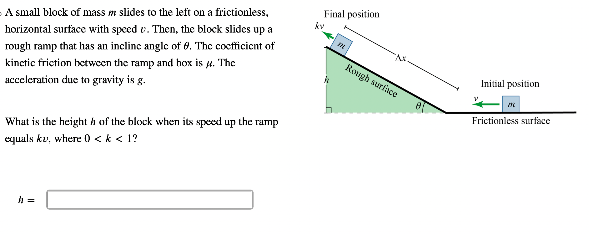 A small block of mass m slides to the left on a frictionless, horizontal surface with speed v. Then, the block slides up a rough ramp that has an incline angle of ?. The coefficient of kinetic friction between the ramp and box is ?. The acceleration due to gravity is g.

What is the height h of the block when its speed up the ramp equals kv, where 0 < k < 1?

Final position
kv
m
?x
h
Rough surface
?
Initial position
v
m
Frictionless surface

h =