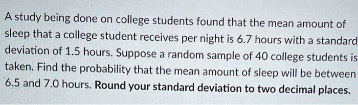 A study being done on college students found that the mean amount of sleep that a college student receives per night is 6.7 hours with a standard deviation of 1.5 hours. Suppose a random sample of 40 college students is taken. Find the probability that the mean amount of sleep will be between 6.5 and 7.0 hours. Round your standard deviation to two decimal places.