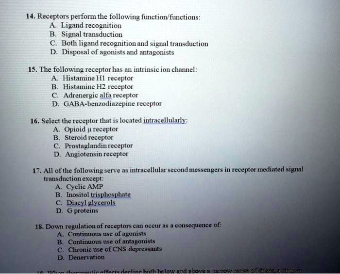 14. Receptors perform the following function/functions:
A. Ligand recognition
B. Signal transduction
C. Both ligand recognition and signal transduction
D. Disposal of agonists and antagonists

15. The following receptor has an intrinsic ion channel:
A. Histamine H1 receptor
B. Histamine H2 receptor
C. Adrenergic alfa receptor
D. GABA-benzodiazepine receptor

16. Select the receptor that is located intracellularly:
A. Opioid ? receptor
B. Steroid receptor
C. Prostaglandin receptor
D. Angiotensin receptor

17. All of the following serve as intracellular second messengers in receptor mediated signal transduction except:
A. Cyclic AMP
B. Inositol trisphosphate
C. Diacyl glycerols
D. G proteins

18. Down regulation of receptors can occur as a consequence of:
A. Continuous use of agonists
B. Continuous use of antagonists
C. Chronic use of CNS depressants
D. Denervation