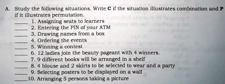 A. Study the following situations. Write C if the situation illustrates combination and P
if it illustrates permutation.
1. Assigning seats to learners
2. Entering the PIN of your ATM
3. Drawing names from a box
4. Ordering the events
5. Winning a contest
6. 12 ladies join the beauty pageant with 4 winners.
7. 9 different books will be arranged in a shelf
8. 4 blouse and 2 skirts to be selected to wear and a party
9. Selecting posters to be displayed on a wall
10. Arranging 5 persons taking a picture