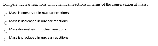 Compare nuclear reactions with chemical reactions in terms of the conservation of mass.
Mass is conserved in nuclear reactions
Mass is increased in nuclear reactions
Mass diminishes in nuclear reactions
Mass is produced in nuclear reactions