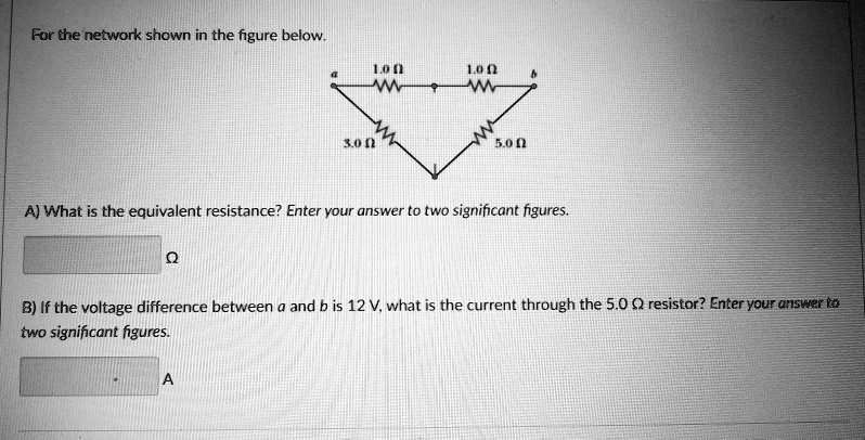 For the network shown in the figure below:

The top branch between a and b consists of two 1.0 ? resistors in series. The lower left branch from a to the bottom node is 3.0 ?; the lower right branch from b to the bottom node is 5.0 ?.

A) What is the equivalent resistance? Enter your answer to two significant figures.

B) If the voltage difference between a and b is 12 V, what is the current through the 5.0 ? resistor? Enter your answer to two significant figures.