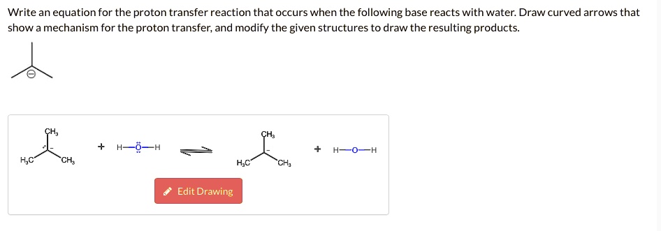 Write an equation for the proton transfer reaction that occurs when the following base reacts with water. Draw curved arrows that show a mechanism for the proton transfer, and modify the given structures to draw the resulting products.
CH3
+ H-O-H ?
H3C-CH-CH3 + H-O-H
H3C CH3
Edit Drawing