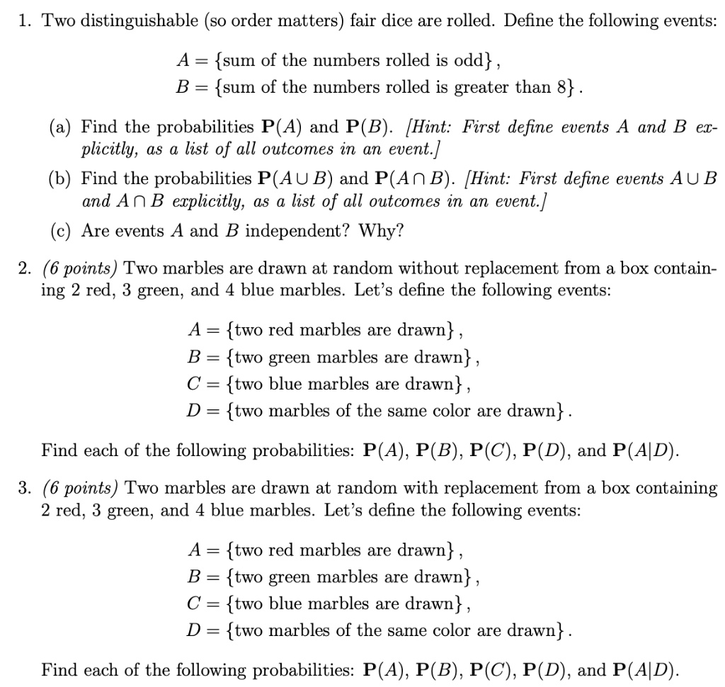 1. Two distinguishable (so order matters) fair dice are rolled. Define the following events:

A = sum of the numbers rolled is odd,
B = sum of the numbers rolled is greater than 8.

(a) Find the probabilities P(A) and P(B). [Hint: First define events A and B explicitly, as a list of all outcomes in an event.]
(b) Find the probabilities P(A ? B) and P(A ? B). [Hint: First define events A ? B and A ? B explicitly, as a list of all outcomes in an event.]
(c) Are events A and B independent? Why?

2. (6 points) Two marbles are drawn at random without replacement from a box containing 2 red, 3 green, and 4 blue marbles. Let's define the following events:

A = two red marbles are drawn,
B = two green marbles are drawn,
C = two blue marbles are drawn,
D = two marbles of the same color are drawn.

Find each of the following probabilities: P(A), P(B), P(C), P(D), and P(A|D).

3. (6 points) Two marbles are drawn at random with replacement from a box containing 2 red, 3 green, and 4 blue marbles. Let's define the following events:

A = two red marbles are drawn,
B = two green marbles are drawn,
C = two blue marbles are drawn,
D = two marbles of the same color are drawn.

Find each of the following probabilities: P(A), P(B), P(C), P(D), and P(A|D).