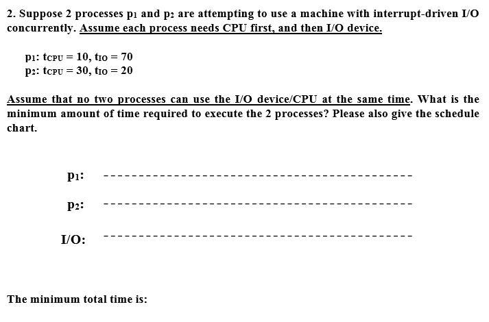 2. Suppose 2 processes p? and p? are attempting to use a machine with interrupt-driven I/O concurrently. Assume each process needs CPU first, and then I/O device.
P?: tCPU = 10, tIO = 70
p?: tCPU = 30, tIO = 20
Assume that no two processes can use the I/O device/CPU at the same time. What is the minimum amount of time required to execute the 2 processes? Please also give the schedule chart.
P?:
P?:
I/O:
The minimum total time is: