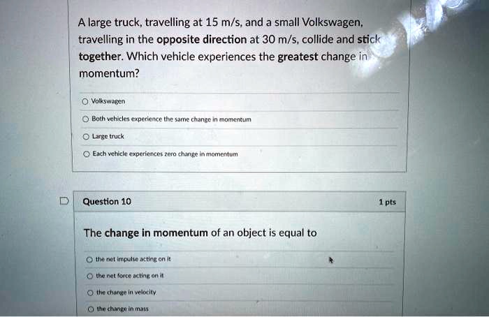 A large truck, travelling at 15 m/s, and a small Volkswagen, travelling in the opposite direction at 30 m/s, collide and stick together. Which vehicle experiences the greatest change in momentum?

Volkswagen
Both vehicles experience the same change in momentum
Large truck
Each vehicle experiences zero change in momentum

Question 10
The change in momentum of an object is equal to

the net impulse acting on it
the net force acting on it
the change in velocity
the change in mass