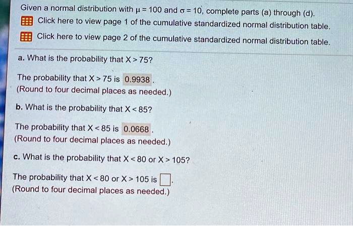 Given a normal distribution with ? = 100 and ? = 10, complete parts (a) through (d). Click here to view page 1 of the cumulative standardized normal distribution table. Click here to view page 2 of the cumulative standardized normal distribution table. a. What is the probability that X > 75? The probability that X > 75 is 0.9938 . (Round to four decimal places as needed.) b. What is the probability that X < 85? The probability that X < 85 is 0.0668 . (Round to four decimal places as needed.) c. What is the probability that X < 80 or X > 105? The probability that X < 80 or X > 105 is . (Round to four decimal places as needed.)