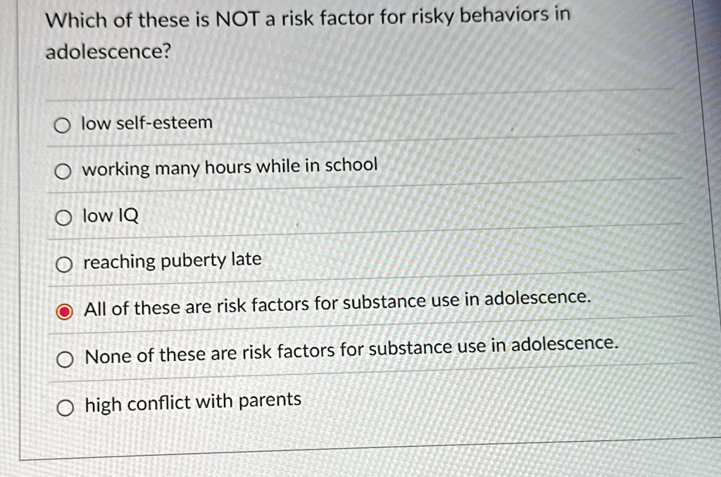 Which of these is NOT a risk factor for risky behaviors in
adolescence?
? low self-esteem
? working many hours while in school
? low IQ
? reaching puberty late
? All of these are risk factors for substance use in adolescence.
? None of these are risk factors for substance use in adolescence.
? high conflict with parents