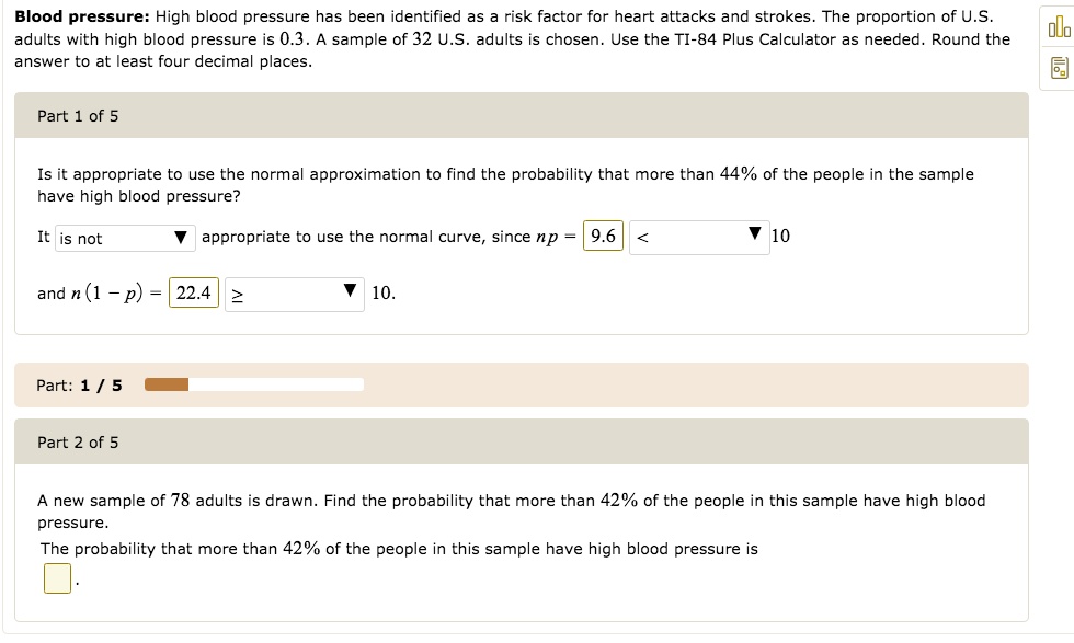 Blood pressure: High blood pressure has been identified as a risk factor for heart attacks and strokes. The proportion of U.S. adults with high blood pressure is 0.3. A sample of 32 U.S. adults is chosen. Use the TI-84 Plus Calculator as needed. Round the answer to at least four decimal places.
Part 1 of 5
Is it appropriate to use the normal approximation to find the probability that more than 44% of the people in the sample have high blood pressure?
It is not appropriate to use the normal curve, since np = 9.6 < 10
and n(1 - p) = 22.4 ? 10.
Part 2 of 5
A new sample of 78 adults is drawn. Find the probability that more than 42% of the people in this sample have high blood pressure.
The probability that more than 42% of the people in this sample have high blood pressure is