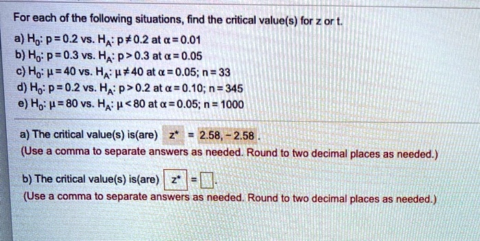 For each of the following situations, find the critical value(s) for z or t.
a) H0: p = 0.2 vs. HA: p ? 0.2 at ? = 0.01
b) H0: p = 0.3 vs. HA: p > 0.3 at ? = 0.05
c) H0: ? = 40 vs. HA: ? ? 40 at ? = 0.05; n = 33
d) H0: p = 0.2 vs. HA: p > 0.2 at ? = 0.10; n = 345
e) H0: ? = 80 vs. HA: ? < 80 at ? = 0.05; n = 1000
a) The critical value(s) is(are) z* = 2.58, - 2.58 .
(Use a comma to separate answers as needed. Round to two decimal places as needed.)
b) The critical value(s) is(are) z* =
(Use a comma to separate answers as needed. Round to two decimal places as needed.)